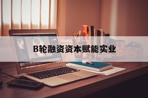 攀枝花市B轮融资资本赋能实业(b轮融资公司值得工作吗)